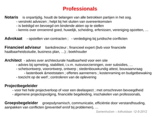 Professionals
Notaris is onpartijdig, houdt de belangen van alle betrokken partijen in het oog.
- verstrekt adviezen ; helpt bij het sluiten van overeenkomsten
- is beëdigd en bevoegd om bindende akten op te stellen
- kennis over onroerend goed, huwelijk, scheiding, erfenissen, vereniging opzetten, …
Advokaat - opstellen van contracten ; - verdediging bij juridische conflicten
Financieel adviseur bankdirecteur ; financieel expert (bvb voor financiele
haalbaarheidsstudie, business plan, …) ; boekhouder
Architect - advies over architecturale haalbaarheid voor een site
- advies bij opmeting, stabiliteit, i.v.m. nutsvoorzieningen, over subsidies, …
- schetsontwerp, voorontwerp, ontwerp ; stedenbouwkundig attest, bouwaanvraag
- lastenboek &meetstaten ; offertes aannemers ; kostenraming en budgetbewaking
- toezicht op de werf ; controleren van de oplevering
Projectbegeleider
- voor het hele projectverloop of voor een deelaspect ; met omschreven bevoegdheid
- algemene projectopvolging, financiële begeleiding, inschakelen van professionals,
Groepsbegeleider groepsdynamisch, communicatie, efficiëntie door verstandhouding,
aanpakken van conflicten (preventief en/of bij problemen), …
 
