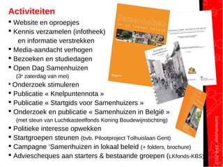 Samenhuizen19-9-2012
Activiteiten
 Website en oproepjes
 Kennis verzamelen (infotheek)
en informatie verstrekken
 Media-aandacht verhogen
 Bezoeken en studiedagen
 Open Dag Samenhuizen
(3e
zaterdag van mei)
 Onderzoek stimuleren
 Publicatie « Knelpuntennota »
 Publicatie « Startgids voor Samenhuizers »
 Onderzoek en publicatie « Samenhuizen in België »
(met steun van Luchtkasteelfonds Koning Boudewijnstichting)
 Politieke interesse opwekken
 Startgroepen steunen (bvb. Pilootproject Tolhuislaan Gent)
 Campagne ‘Samenhuizen in lokaal beleid (+ folders, brochure)
 Adviescheques aan starters & bestaande groepen (LKfonds-KBS)
 