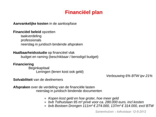 Financiëel plan
Aanvankelijke kosten in de aanloopfase
Financiëel beleid opzetten
taakverdeling
professionals
neerslag in juridisch bindende afspraken
Haalbaarheidsstudie op financiëel vlak
budget en raming (beschikbaar / benodigd budget)
Financiering
Beginkapitaal
Leningen (lenen kost ook geld)
Verbouwing 6% BTW ipv 21%I
Solvabiliteit van de deelnemers
Afspraken over de verdeling van de financiële lasten
neerslag in juridisch bindende documenten
» Kopen kost geld en hoe groter, hoe meer geld
» bvb Tolhuislaan 95 m² privé voor ca. 280.000 euro, incl kosten
» bvb Bostoen Drongen 111m² € 274.000, 137m² € 314.000, excl BTW
 