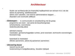 Architectuur
-Voorstudie :
Studie van architecturale (en financiële) haalbaarheid van wensen m.b.t. de site
advies bij opmeting, stabiliteitsstudie
advies over subsidies, over diverse administratieve stappen …
afspraken over eventuele zelfbouw
- Ontwerpen : in communicatie en wisselwerking met de groep
programma van eisen : wat wenst de bouwheer(groep)
schetsontwerp, voorontwerp
stedenbouwkundig attest
definitief ontwerp
masterplan, gemeenschappelijke ruimtes, privé woonsten, technische voorzieningen,
bouwaanvraag
lastenboek & meetstaten
offertes aannemers, advies bij aanwerven aannemers
- Uitvoering bouw
toezicht op de werf
kostenraming en budgetbewaking ; bewaken tijdspad
controleren en adviseren bij de oplevering
 