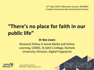 “There’s	
  no	
  place	
  for	
  faith	
  in	
  our	
  
public	
  life”	
  
Dr	
  Bex	
  Lewis	
  
Research	
  Fellow	
  in	
  Social	
  Media	
  and	
  Online	
  
Learning,	
  CODEC,	
  St	
  John’s	
  College,	
  Durham	
  
University;	
  Director,	
  Digital	
  Fingerprint	
  
17th	
  April	
  2014:	
  AJernoon	
  Lecture:	
  #SH2014	
  
CreaMve	
  Commons	
  Non-­‐Commercial	
  Licence	
  
 