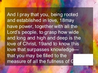 And I pray that you, being rooted
and established in love, 18may
have power, together with all the
Lord’s people, to grasp how wide
and long and high and deep is the
love of Christ, 19and to know this
love that surpasses knowledge—
that you may be filled to the
measure of all the fullness of God.
Ephesians 3:17-
19
 