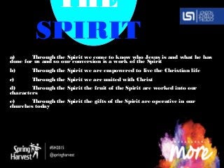 THE
SPIRIT
a) Through the Spirit we come to know who Jesus is and what he has
done for us and so our conversion is a work of the Spirit
b) Through the Spirit we are empowered to live the Christian life
c) Through the Spirit we are united with Christ
d) Through the Spirit the fruit of the Spirit are worked into our
characters
e) Through the Spirit the gifts of the Spirit are operative in our
churches today
 