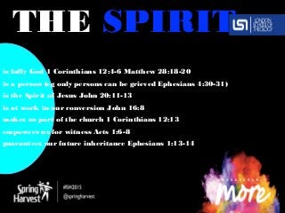 THE SPIRIT
is fully God 1 Corinthians 12:4-6 Matthew 28:18-20
is a person (eg only persons can be grieved Ephesians 4:30-31)
is the Spirit of Jesus John 20:11-13
is at work in our conversion John 16:8
makes us part of the church 1 Corinthians 12:13
empowers us for witness Acts 1:6-8
guarantees our future inheritance Ephesians 1:13-14
 