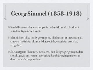 Georg Simmel (1858-1918) 
Samhället som händelse: uppstår i människors växelverkan i 
stunden. Ingen egen kraft. 
Människo...