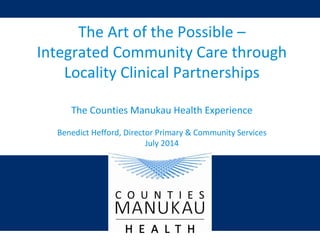 The Art of the Possible –
Integrated Community Care through
Locality Clinical Partnerships
The Counties Manukau Health Experience
Benedict Hefford, Director Primary & Community Services
July 2014
 