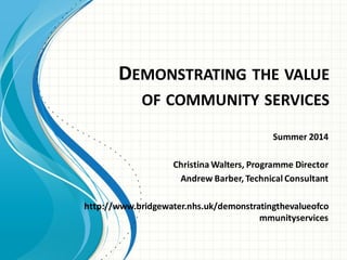 DEMONSTRATING THE VALUE
OF COMMUNITY SERVICES
Summer 2014
Christina Walters, Programme Director
Andrew Barber, Technical Consultant
http://www.bridgewater.nhs.uk/demonstratingthevalueofco
mmunityservices
 