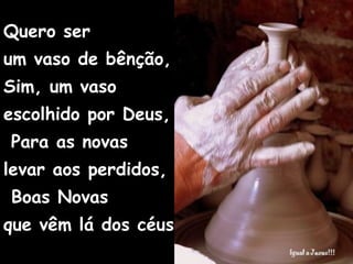 Quero ser  um vaso de bênção, Sim, um vaso  escolhido por Deus,  Para as novas  levar aos perdidos,  Boas Novas  que vêm lá dos céus . 