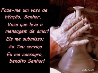 Faze-me um vaso de bênção, Senhor, Vaso que leve a mensagem de amor! Eis me submisso; Ao Teu serviço Eu me consagro, bendito Senhor! 