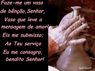 Faze-me um vaso  de bênção,Senhor, Vaso que leve a mensagem de amor! Eis me submisso; Ao Teu serviço Eu me consagro, bendito Senhor! 