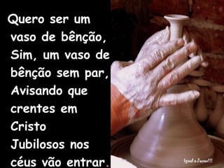 Quero ser um vaso de bênção, Sim, um vaso de bênção sem par, Avisando que crentes em Cristo Jubilosos nos céus vão entrar . 