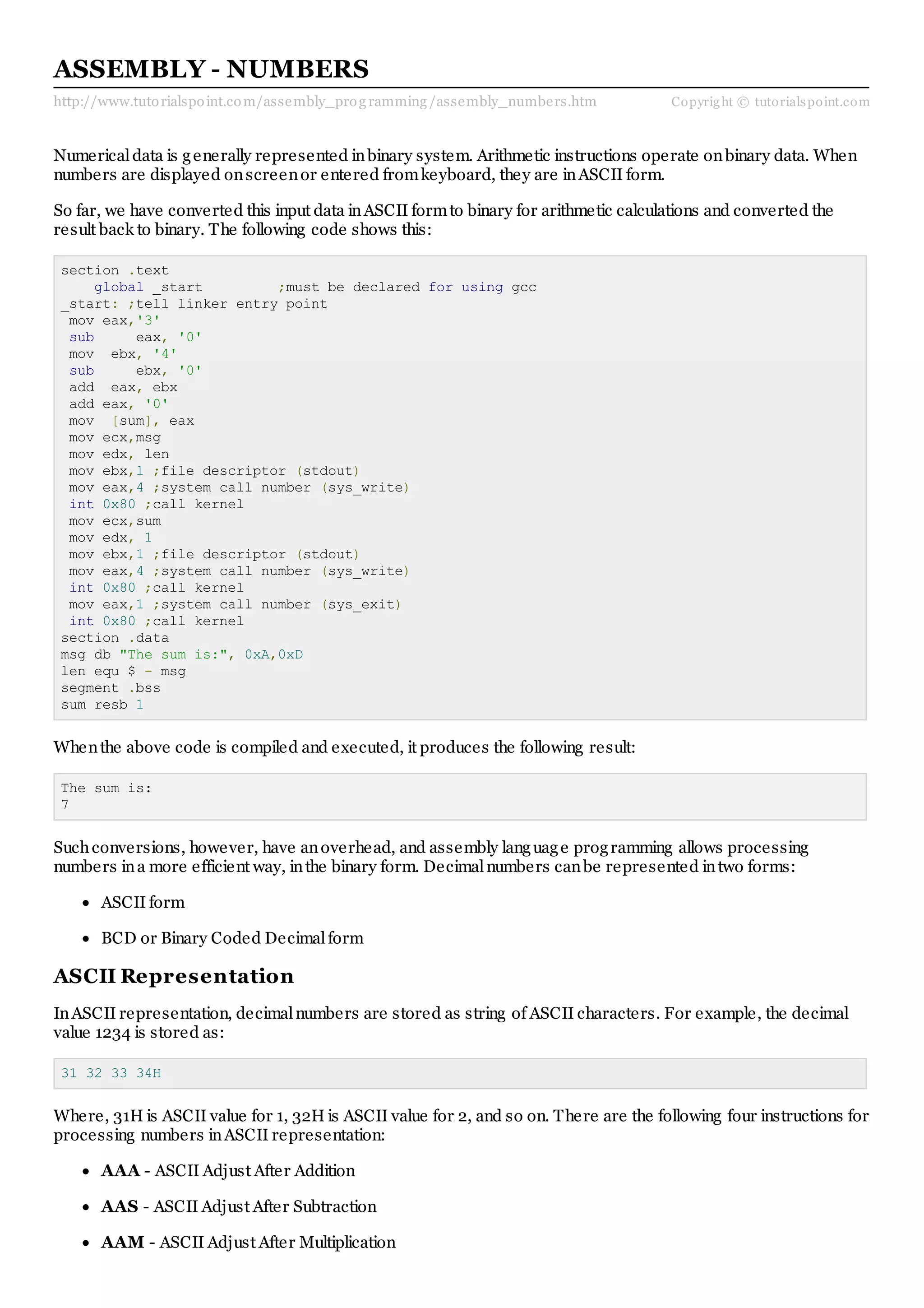 http://www.tutorialspoint.com/assembly_prog ramming /assembly_numbers.htm Copyright © tutorialspoint.com
ASSEMBLY - NUMBERS
Numericaldata is generally represented inbinary system. Arithmetic instructions operate onbinary data. When
numbers are displayed onscreenor entered fromkeyboard, they are inASCII form.
So far, we have converted this input data inASCII formto binary for arithmetic calculations and converted the
result back to binary. The following code shows this:
section .text
global _start ;must be declared for using gcc
_start: ;tell linker entry point
mov eax,'3'
sub eax, '0'
mov ebx, '4'
sub ebx, '0'
add eax, ebx
add eax, '0'
mov [sum], eax
mov ecx,msg
mov edx, len
mov ebx,1 ;file descriptor (stdout)
mov eax,4 ;system call number (sys_write)
int 0x80 ;call kernel
mov ecx,sum
mov edx, 1
mov ebx,1 ;file descriptor (stdout)
mov eax,4 ;system call number (sys_write)
int 0x80 ;call kernel
mov eax,1 ;system call number (sys_exit)
int 0x80 ;call kernel
section .data
msg db "The sum is:", 0xA,0xD
len equ $ - msg
segment .bss
sum resb 1
Whenthe above code is compiled and executed, it produces the following result:
The sum is:
7
Suchconversions, however, have anoverhead, and assembly language programming allows processing
numbers ina more efficient way, inthe binary form. Decimalnumbers canbe represented intwo forms:
ASCII form
BCD or Binary Coded Decimalform
ASCII Representation
InASCII representation, decimalnumbers are stored as string of ASCII characters. For example, the decimal
value 1234 is stored as:
31 32 33 34H
Where, 31H is ASCII value for 1, 32H is ASCII value for 2, and so on. There are the following four instructions for
processing numbers inASCII representation:
AAA - ASCII Adjust After Addition
AAS - ASCII Adjust After Subtraction
AAM - ASCII Adjust After Multiplication
 