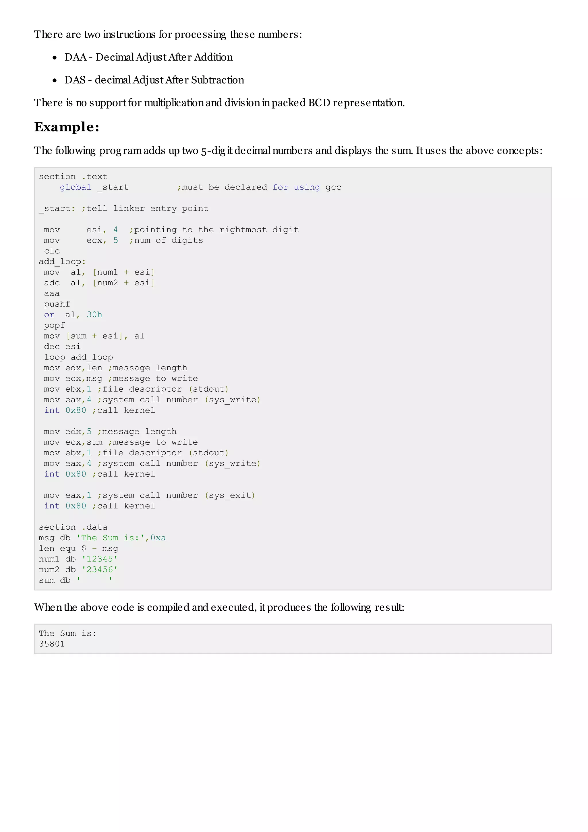 There are two instructions for processing these numbers:
DAA - DecimalAdjust After Addition
DAS - decimalAdjust After Subtraction
There is no support for multiplicationand divisioninpacked BCD representation.
Example:
The following programadds up two 5-digit decimalnumbers and displays the sum. It uses the above concepts:
section .text
global _start ;must be declared for using gcc
_start: ;tell linker entry point
mov esi, 4 ;pointing to the rightmost digit
mov ecx, 5 ;num of digits
clc
add_loop:
mov al, [num1 + esi]
adc al, [num2 + esi]
aaa
pushf
or al, 30h
popf
mov [sum + esi], al
dec esi
loop add_loop
mov edx,len ;message length
mov ecx,msg ;message to write
mov ebx,1 ;file descriptor (stdout)
mov eax,4 ;system call number (sys_write)
int 0x80 ;call kernel
mov edx,5 ;message length
mov ecx,sum ;message to write
mov ebx,1 ;file descriptor (stdout)
mov eax,4 ;system call number (sys_write)
int 0x80 ;call kernel
mov eax,1 ;system call number (sys_exit)
int 0x80 ;call kernel
section .data
msg db 'The Sum is:',0xa
len equ $ - msg
num1 db '12345'
num2 db '23456'
sum db ' '
Whenthe above code is compiled and executed, it produces the following result:
The Sum is:
35801
 