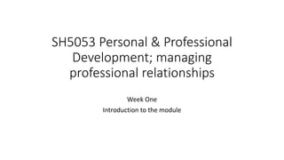 SH5053 Personal & Professional
Development; managing
professional relationships
Week One
Introduction to the module
 