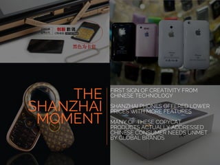 FIRST SIGN OF CREATIVITY FROM
CHINESE TECHNOLOGY
SHANZHAI PHONES OFFERED LOWER
PRICES WITH MORE FEATURES
MANY OF THESE COPYCAT
PRODUCTS ACTUALLY ADDRESSED
CHINESE CONSUMER NEEDS UNMET
BY GLOBAL BRANDS
THE
SHANZHAI
MOMENT
 