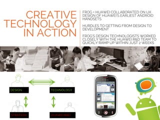 HUAWEI R&DSTRATEGY
TECHNOLOGYDESIGN
FROG + HUAWEI COLLABORATED ON UX
DESIGN OF HUAWEI’S EARLIEST ANDROID
HANDSETS
HURDLES TO GETTING FROM DESIGN TO
DEVELOPMENT
FROG’S DESIGN TECHNOLOGISTS WORKED
CLOSELY WITH THE HUAWEI R&D TEAM TO
QUICKLY RAMP UP WITHIN JUST 2 WEEKS
CREATIVE
TECHNOLOGY
IN ACTION
 