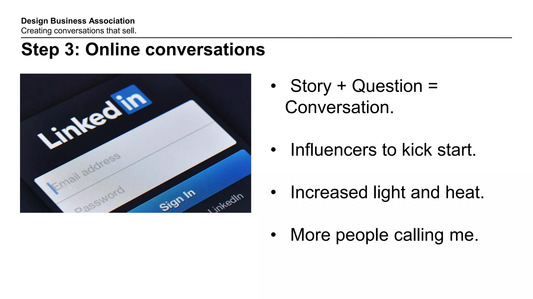 Design Business Association
Creating conversations that sell.
Step 3: Online conversations
• Story + Question =
Conversation.
• Influencers to kick start.
• Increased light and heat.
• More people calling me.
 