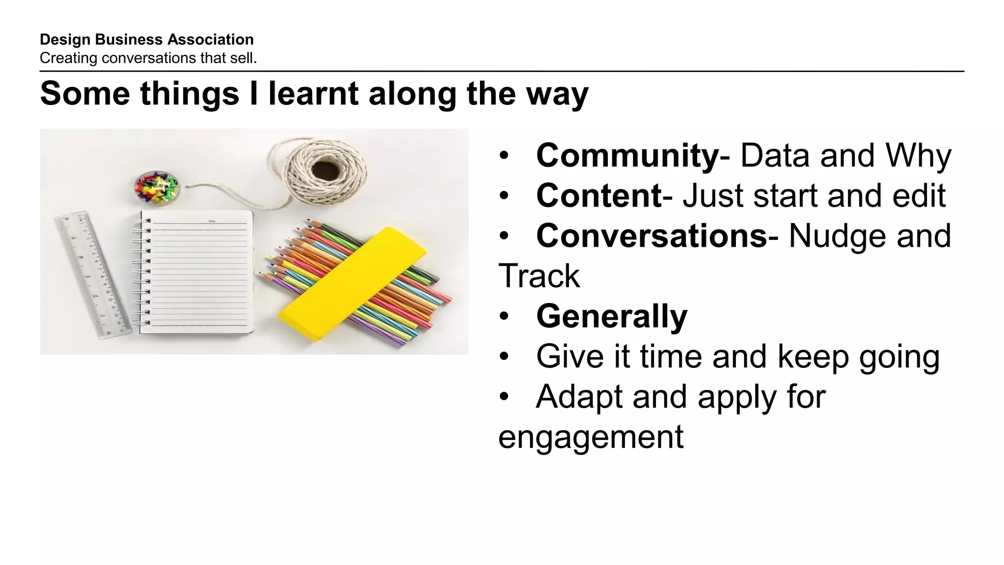 Design Business Association
Creating conversations that sell.
Some things I learnt along the way
• Community- Data and Why
• Content- Just start and edit
• Conversations- Nudge and
Track
• Generally
• Give it time and keep going
• Adapt and apply for
engagement
 