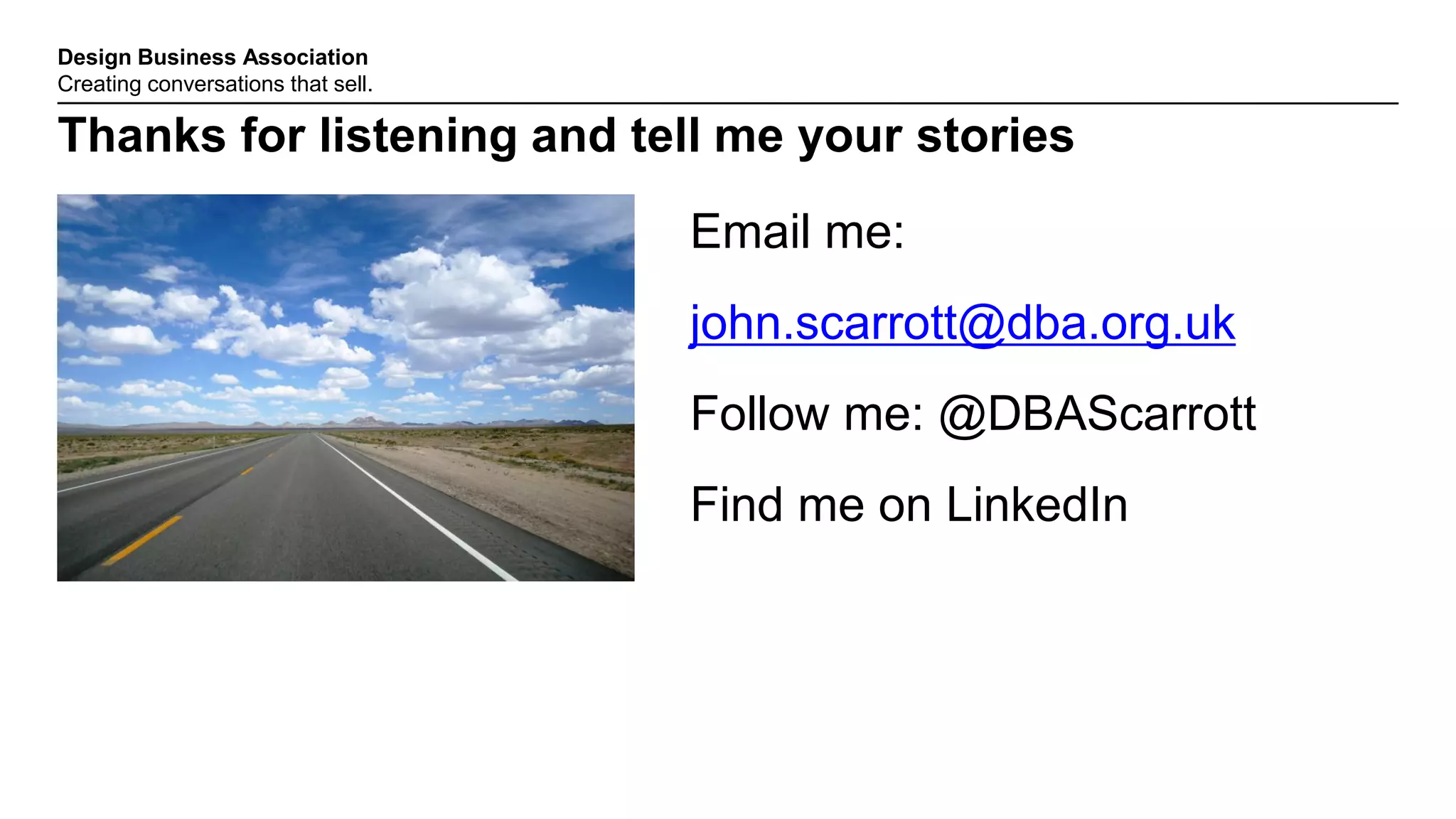 Design Business Association
Creating conversations that sell.
Thanks for listening and tell me your stories
Email me:
john.scarrott@dba.org.uk
Follow me: @DBAScarrott
Find me on LinkedIn
 