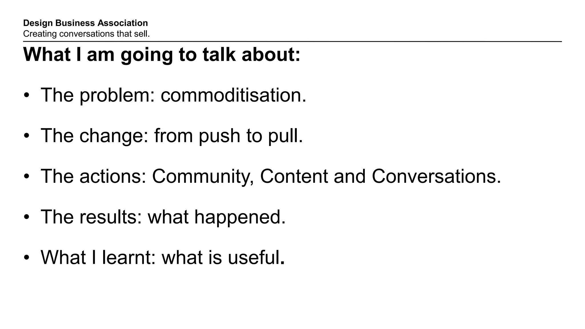 Design Business Association
Creating conversations that sell.
What I am going to talk about:
• The problem: commoditisation.
• The change: from push to pull.
• The actions: Community, Content and Conversations.
• The results: what happened.
• What I learnt: what is useful.
 