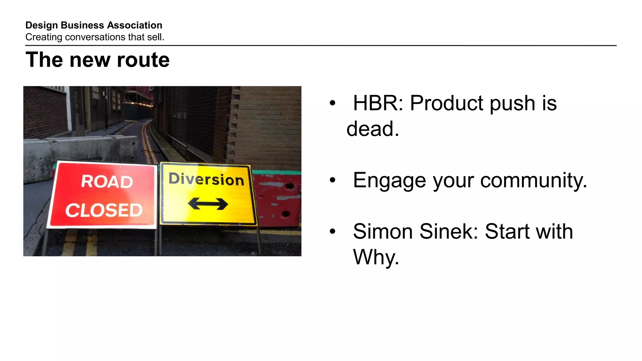 Design Business Association
Creating conversations that sell.
The new route
• HBR: Product push is
dead.
• Engage your community.
• Simon Sinek: Start with
Why.
 