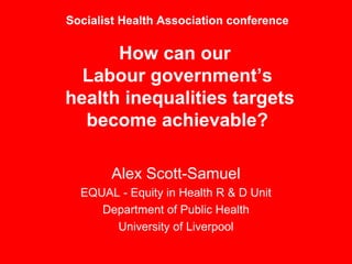 Socialist Health Association conference

      How can our
  Labour government’s
health inequalities targets
  become achievable?

       Alex Scott-Samuel
  EQUAL - Equity in Health R & D Unit
     Department of Public Health
       University of Liverpool
 