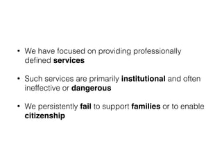 • We have focused on providing professionally
deﬁned services
• Such services are primarily institutional and often
ineffective or dangerous
• We persistently fail to support families or to enable
citizenship
 