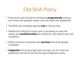 Old SHA Policy
• Free social care should be introduced progressively starting
with those with greatest needs, such as those with disabilities.
• The SHA will campaign against cuts in Social Care.
• Additional funding for social care is necessary to raise the
quality and professionalize the workforce, with decent pay and
conditions. 
• Public provision of (social) care services should be greatly
increased.
• Integration will bring longer term savings, but the initial net
additional cost has to be met through progressive taxes.  
 