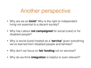 • Why are we so timid? Why is the right to independent
living not essential to a decent society?
• Why has Labour not campaigned for social (care) or for
disabled people?
• Why is social (care) treated as a ‘service’ given everything
we’ve learned from disabled people and families?
• Why don’t we focus on fair funding not on services?
• Why do we think integration is helpful or even relevant?
Another perspective
 
