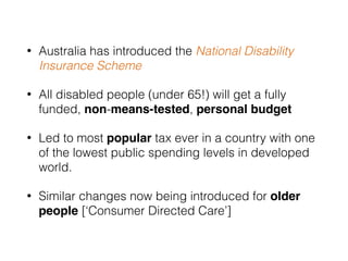 • Australia has introduced the National Disability
Insurance Scheme
• All disabled people (under 65!) will get a fully
funded, non-means-tested, personal budget
• Led to most popular tax ever in a country with one
of the lowest public spending levels in developed
world.
• Similar changes now being introduced for older
people [‘Consumer Directed Care’]
 