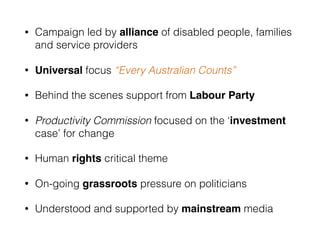 • Campaign led by alliance of disabled people, families
and service providers
• Universal focus “Every Australian Counts”
• Behind the scenes support from Labour Party
• Productivity Commission focused on the ‘investment
case’ for change
• Human rights critical theme
• On-going grassroots pressure on politicians
• Understood and supported by mainstream media
 