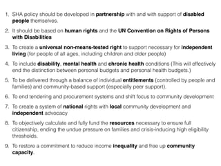 1. SHA policy should be developed in partnership with and with support of disabled
people themselves.
2. It should be based on human rights and the UN Convention on Rights of Persons
with Disabilities
3. To create a universal non-means-tested right to support necessary for independent
living (for people of all ages, including children and older people)
4. To include disability, mental health and chronic health conditions (This will effectively
end the distinction between personal budgets and personal health budgets.)
5. To be delivered through a balance of individual entitlements (controlled by people and
families) and community-based support (especially peer support).
6. To end tendering and procurement systems and shift focus to community development
7. To create a system of national rights with local community development and
independent advocacy
8. To objectively calculate and fully fund the resources necessary to ensure full
citizenship, ending the undue pressure on families and crisis-inducing high eligibility
thresholds.
9. To restore a commitment to reduce income inequality and free up community
capacity.
 