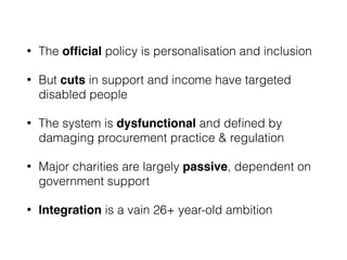 • The ofﬁcial policy is personalisation and inclusion
• But cuts in support and income have targeted
disabled people
• The system is dysfunctional and deﬁned by
damaging procurement practice & regulation
• Major charities are largely passive, dependent on
government support
• Integration is a vain 26+ year-old ambition
 