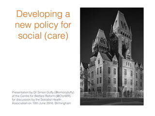 Developing a
new policy for
social (care)
Presentation by Dr Simon Duffy (@simonjduffy)
of the Centre for Welfare Reform (@CforWR)
for discussion by the Socialist Health
Association on 18th June 2016, Birmingham
 