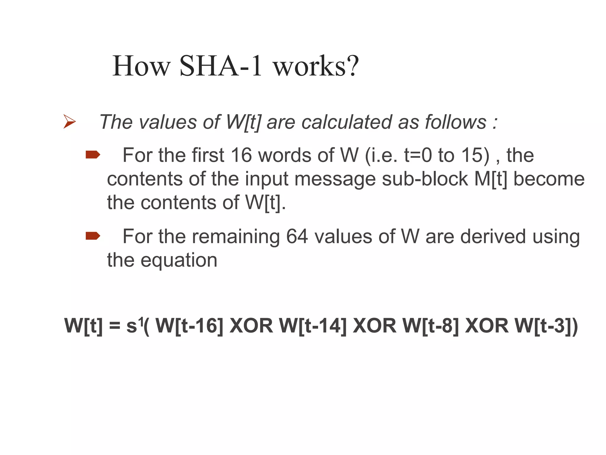 1
How SHA-1 works?
 The values of W[t] are calculated as follows :
 For the first 16 words of W (i.e. t=0 to 15) , the
contents of the input message sub-block M[t] become
the contents of W[t].
 For the remaining 64 values of W are derived using
the equation
W[t] = s ( W[t-16] XOR W[t-14] XOR W[t-8] XOR W[t-3])
 
