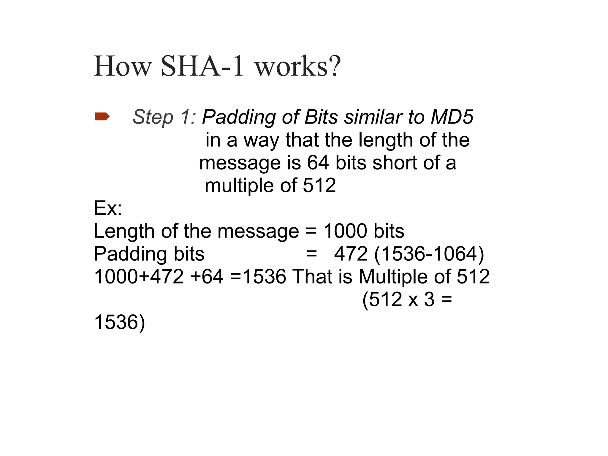 How SHA-1 works?
 Step 1: Padding of Bits similar to MD5
in a way that the length of the
message is 64 bits short of a
multiple of 512
Ex:
Length of the message = 1000 bits
Padding bits = 472 (1536-1064)
1000+472 +64 =1536 That is Multiple of 512
(512 x 3 =
1536)
 