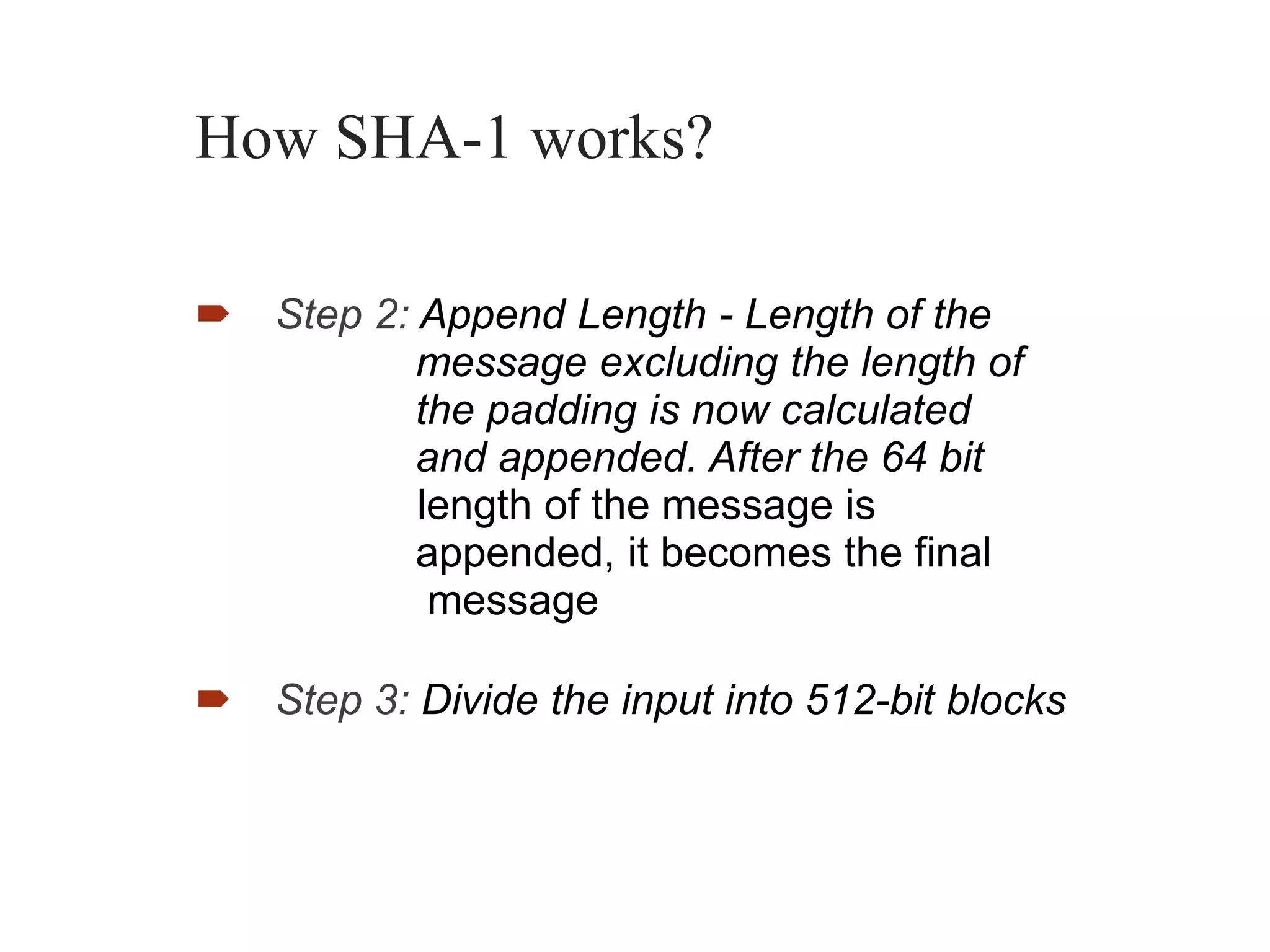 How SHA-1 works?
 Step 2: Append Length - Length of the
message excluding the length of
the padding is now calculated
and appended. After the 64 bit
length of the message is
appended, it becomes the final
message
 Step 3: Divide the input into 512-bit blocks
 