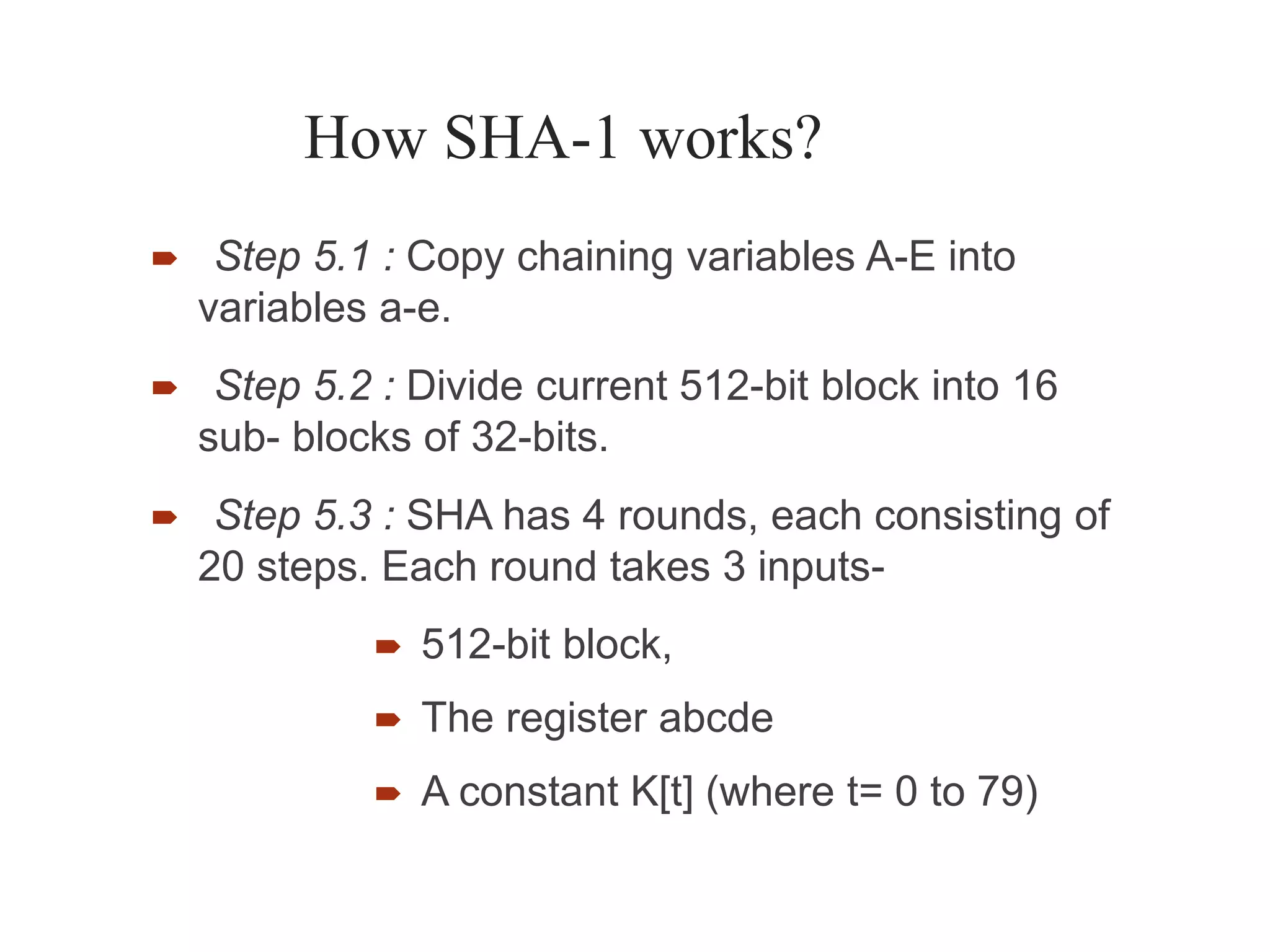 How SHA-1 works?
 Step 5.1 : Copy chaining variables A-E into
variables a-e.
 Step 5.2 : Divide current 512-bit block into 16
sub- blocks of 32-bits.
 Step 5.3 : SHA has 4 rounds, each consisting of
20 steps. Each round takes 3 inputs-



512-bit block,
The register abcde
A constant K[t] (where t= 0 to 79)
 