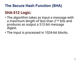 10
The Secure Hash Function (SHA)
SHA-512 Logic:
• The algorithm takes as input a message with
a maximum length of less than 2128
bits and
produces as output a 512-bit message
digest.
• The input is processed in 1024-bit blocks.
 