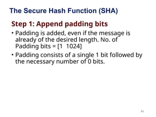 11
The Secure Hash Function (SHA)
Step 1: Append padding bits
• Padding is added, even if the message is
already of the desired length. No. of
Padding bits = [1 1024]
• Padding consists of a single 1 bit followed by
the necessary number of 0 bits.
 