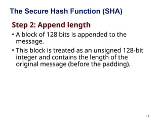 12
The Secure Hash Function (SHA)
Step 2: Append length
• A block of 128 bits is appended to the
message.
• This block is treated as an unsigned 128-bit
integer and contains the length of the
original message (before the padding).
 