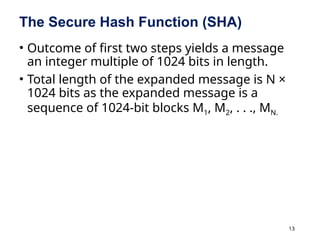 13
The Secure Hash Function (SHA)
• Outcome of first two steps yields a message
an integer multiple of 1024 bits in length.
• Total length of the expanded message is N ×
1024 bits as the expanded message is a
sequence of 1024-bit blocks M1, M2, . . ., MN.
 