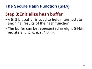 16
The Secure Hash Function (SHA)
Step 3: Initialize hash buffer
• A 512-bit buffer is used to hold intermediate
and final results of the hash function.
• The buffer can be represented as eight 64-bit
registers (a, b, c, d, e, f, g, h).
 