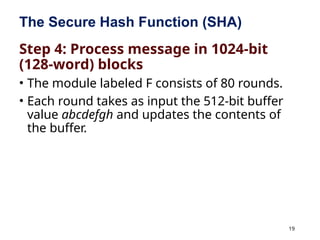19
The Secure Hash Function (SHA)
Step 4: Process message in 1024-bit
(128-word) blocks
• The module labeled F consists of 80 rounds.
• Each round takes as input the 512-bit buffer
value abcdefgh and updates the contents of
the buffer.
 