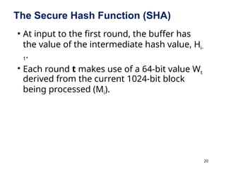 20
The Secure Hash Function (SHA)
• At input to the first round, the buffer has
the value of the intermediate hash value, Hi-
1.
• Each round t makes use of a 64-bit value Wt
derived from the current 1024-bit block
being processed (Mi).
 