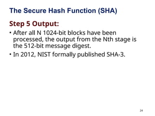 24
The Secure Hash Function (SHA)
Step 5 Output:
• After all N 1024-bit blocks have been
processed, the output from the Nth stage is
the 512-bit message digest.
• In 2012, NIST formally published SHA-3.
 