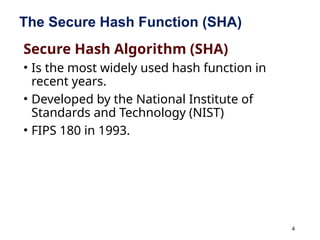 4
The Secure Hash Function (SHA)
Secure Hash Algorithm (SHA)
• Is the most widely used hash function in
recent years.
• Developed by the National Institute of
Standards and Technology (NIST)
• FIPS 180 in 1993.
 