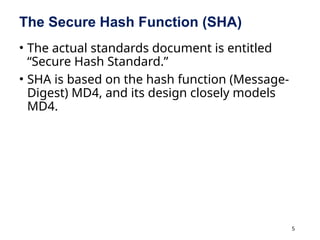 5
The Secure Hash Function (SHA)
• The actual standards document is entitled
“Secure Hash Standard.”
• SHA is based on the hash function (Message-
Digest) MD4, and its design closely models
MD4.
 