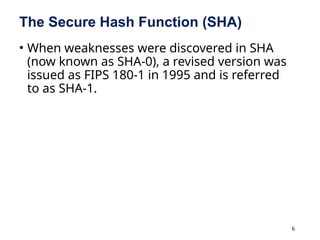 6
The Secure Hash Function (SHA)
• When weaknesses were discovered in SHA
(now known as SHA-0), a revised version was
issued as FIPS 180-1 in 1995 and is referred
to as SHA-1.
 