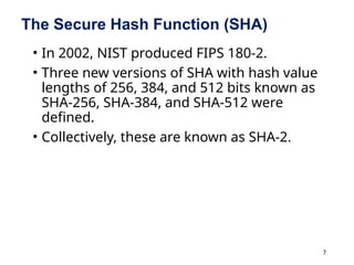 7
The Secure Hash Function (SHA)
• In 2002, NIST produced FIPS 180-2.
• Three new versions of SHA with hash value
lengths of 256, 384, and 512 bits known as
SHA-256, SHA-384, and SHA-512 were
defined.
• Collectively, these are known as SHA-2.
 